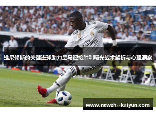 维尼修斯的关键进球助力皇马迎接胜利曙光战术解析与心理洞察