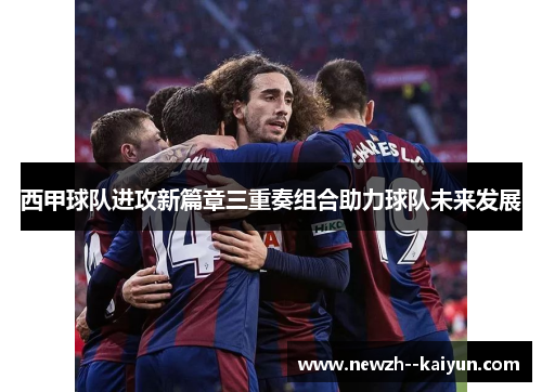 西甲球队进攻新篇章三重奏组合助力球队未来发展