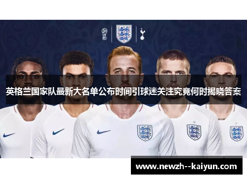 英格兰国家队最新大名单公布时间引球迷关注究竟何时揭晓答案