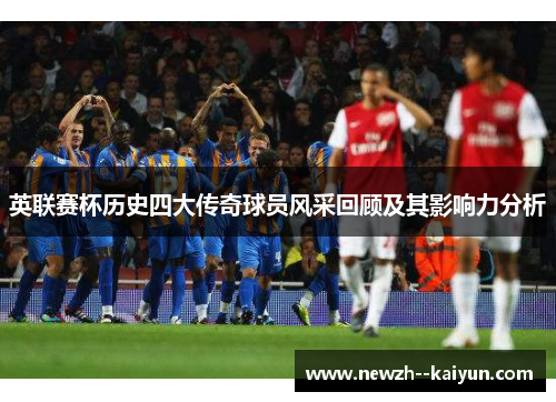 英联赛杯历史四大传奇球员风采回顾及其影响力分析 英联赛杯历史四大传奇球员风采回顾及其影响力分析