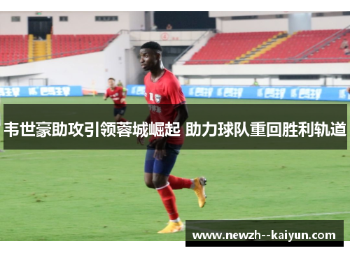 韦世豪助攻引领蓉城崛起 助力球队重回胜利轨道