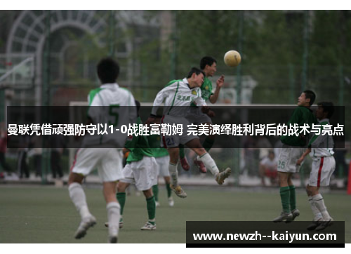 曼联凭借顽强防守以1-0战胜富勒姆 完美演绎胜利背后的战术与亮点