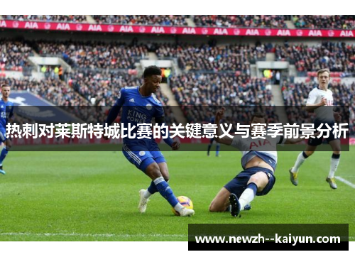 热刺对莱斯特城比赛的关键意义与赛季前景分析