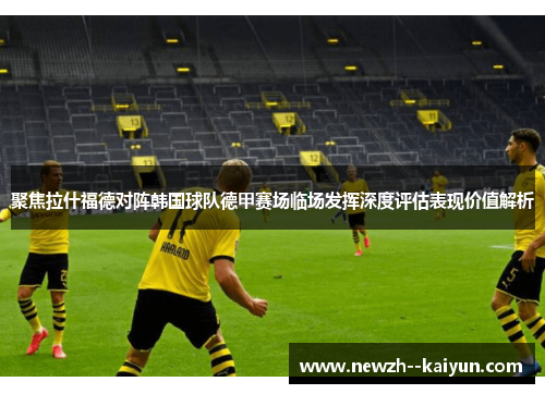 聚焦拉什福德对阵韩国球队德甲赛场临场发挥深度评估表现价值解析