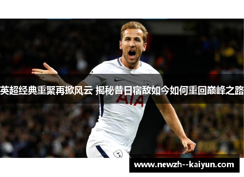 英超经典重聚再掀风云 揭秘昔日宿敌如今如何重回巅峰之路