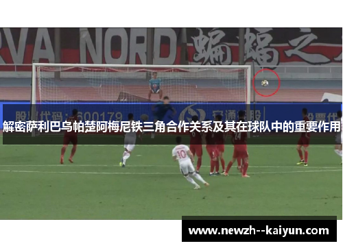 解密萨利巴乌帕楚阿梅尼铁三角合作关系及其在球队中的重要作用
