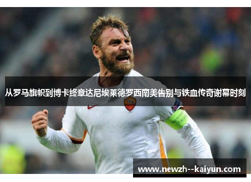 从罗马旗帜到博卡终章达尼埃莱德罗西南美告别与铁血传奇谢幕时刻