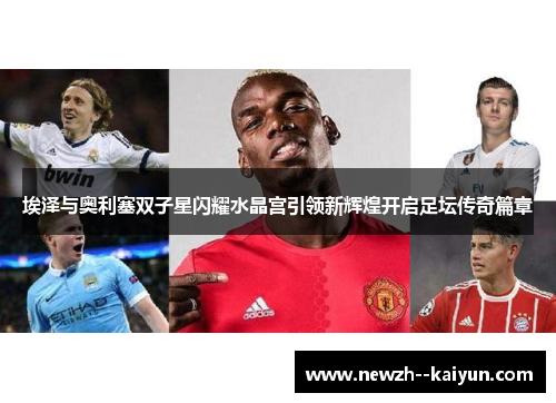 埃泽与奥利塞双子星闪耀水晶宫引领新辉煌开启足坛传奇篇章